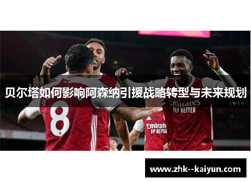 贝尔塔如何影响阿森纳引援战略转型与未来规划