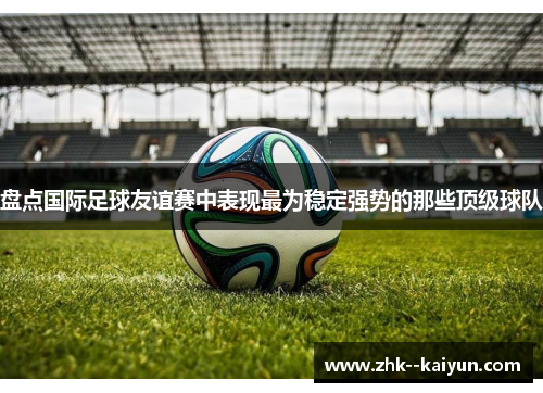 盘点国际足球友谊赛中表现最为稳定强势的那些顶级球队