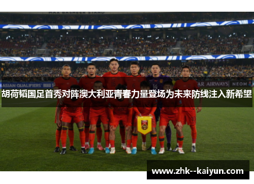 胡荷韬国足首秀对阵澳大利亚青春力量登场为未来防线注入新希望
