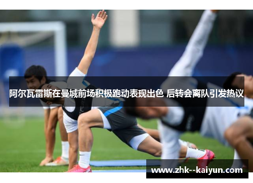 阿尔瓦雷斯在曼城前场积极跑动表现出色 后转会离队引发热议