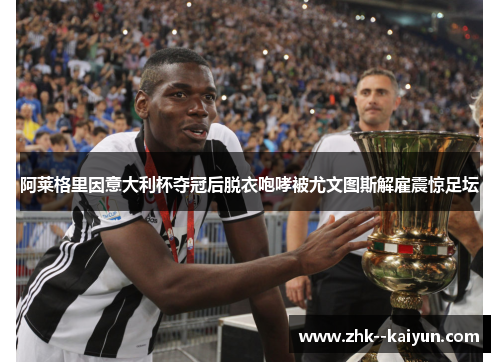 阿莱格里因意大利杯夺冠后脱衣咆哮被尤文图斯解雇震惊足坛